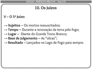 10. Os Juízos
V – O 5º Juízo:
→ Sujeitos – Os mortos ressuscitados;
→ Tempo – Durante a renovação da terra pelo fogo;
→ Lugar – Diante do Grande Trono Branco;
→ Base de Julgamento – As “obras”;
→ Resultado – Lançados no Lago de Fogo para sempre.
EEPOAD - PERÍODOS BÍBLICOS – AULA 05
 