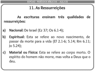 11. As Ressurreições
As escrituras ensinam três qualidades de
ressurreições:
a) Nacional: De Israel (Ez 37; Os 6.1-4);
b) Espiritual: Esta se refere ao novo nascimento, de
passar da morte para a vida (Ef 2.1-6; 5.14; Rm 6.11;
Jo 5.24);
c) Material ou Física: Esta se refere ao corpo morto. O
espírito do homem não morre, mas volta a Deus que o
deu.
EEPOAD - PERÍODOS BÍBLICOS – AULA 05
 