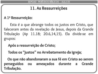 11. As Ressurreições
A 1º Ressurreição:
Esta é a que abrange todos os justos em Cristo, que
faleceram antes da revelação de Jesus, depois da Grande
Tribulação (Ap 11.18; 20.6,14,15). Ela divide-se em
grupos:
Após a ressurreição de Cristo;
Todos os “justos” no Arrebatamento da Igreja;
Os que não abandonaram a sua fé em Cristo ao serem
perseguidos ou ameaçados durante a Grande
Tribulação.
EEPOAD - PERÍODOS BÍBLICOS – AULA 05
 