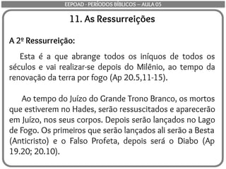 11. As Ressurreições
A 2º Ressurreição:
Esta é a que abrange todos os iníquos de todos os
séculos e vai realizar-se depois do Milênio, ao tempo da
renovação da terra por fogo (Ap 20.5,11-15).
Ao tempo do Juízo do Grande Trono Branco, os mortos
que estiverem no Hades, serão ressuscitados e aparecerão
em Juízo, nos seus corpos. Depois serão lançados no Lago
de Fogo. Os primeiros que serão lançados ali serão a Besta
(Anticristo) e o Falso Profeta, depois será o Diabo (Ap
19.20; 20.10).
EEPOAD - PERÍODOS BÍBLICOS – AULA 05
 