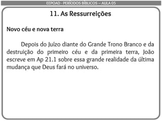 11. As Ressurreições
Novo céu e nova terra
Depois do Juízo diante do Grande Trono Branco e da
destruição do primeiro céu e da primeira terra, João
escreve em Ap 21.1 sobre essa grande realidade da última
mudança que Deus fará no universo.
EEPOAD - PERÍODOS BÍBLICOS – AULA 05
 