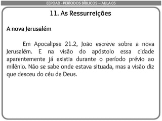 11. As Ressurreições
A nova Jerusalém
Em Apocalipse 21.2, João escreve sobre a nova
Jerusalém. E na visão do apóstolo essa cidade
aparentemente já existia durante o período prévio ao
milênio. Não se sabe onde estava situada, mas a visão diz
que desceu do céu de Deus.
EEPOAD - PERÍODOS BÍBLICOS – AULA 05
 
