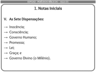 1. Notas Iniciais
V. As Sete Dispensações:
→ Inocência;
→ Consciência;
→ Governo Humano;
→ Promessa;
→ Lei;
→ Graça; e
→ Governo Divino (o Milênio).
EEPOAD - PERÍODOS BÍBLICOS – AULA 01
 