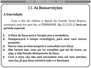 11. As Ressurreições
A Eternidade
Com o fim do milênio e depois do Grande Trono Branco,
começará uma era sem fim, a ETERNIDADE (Ap 21.2-22-1) Será um
período especial:
1. O Povo de Deus será o Templo vivo e verdadeiro.
2. Desaparecerá o tempo cronológico, para viver num eterno
presente.
3. Nunca mais se interromperá a comunhão com Deus.
4. Não haverá mar, mas um rio cristalino que sai do trono, ou
seja, a vida fluindo diretamente de Deus.
5. Com o novo céu não será necessário nem sol nem estrelas,
nem lua, já que Deus encherá tudo e o iluminará.
EEPOAD - PERÍODOS BÍBLICOS – AULA 05
 