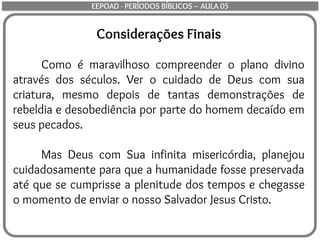 Considerações Finais
Como é maravilhoso compreender o plano divino
através dos séculos. Ver o cuidado de Deus com sua
criatura, mesmo depois de tantas demonstrações de
rebeldia e desobediência por parte do homem decaído em
seus pecados.
Mas Deus com Sua infinita misericórdia, planejou
cuidadosamente para que a humanidade fosse preservada
até que se cumprisse a plenitude dos tempos e chegasse
o momento de enviar o nosso Salvador Jesus Cristo.
EEPOAD - PERÍODOS BÍBLICOS – AULA 05
 