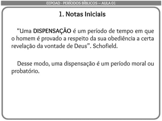 1. Notas Iniciais
“Uma DISPENSAÇÃO é um período de tempo em que
o homem é provado a respeito da sua obediência a certa
revelação da vontade de Deus”. Schofield.
Desse modo, uma dispensação é um período moral ou
probatório.
EEPOAD - PERÍODOS BÍBLICOS – AULA 01
 
