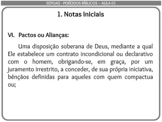 1. Notas Iniciais
VI. Pactos ou Alianças:
Uma disposição soberana de Deus, mediante a qual
Ele estabelece um contrato incondicional ou declarativo
com o homem, obrigando-se, em graça, por um
juramento irrestrito, a conceder, de sua própria iniciativa,
bênçãos definidas para aqueles com quem compactua
ou;
EEPOAD - PERÍODOS BÍBLICOS – AULA 01
 