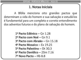 1º Pacto Edênico – Gn 1.28
2º Pacto com Noé – Gn 9.1
3º Pacto com Abraão – Gn 15.18
4º Pacto Mosaico – Ex 19.25
5º Pacto Palestino – Dt 30.3
6º Pacto Davídico – 2Sm 7.16
7º Novo Pacto – Hb 8.8
1. Notas Iniciais
A Bíblia menciona oito grandes pactos que
determinam a vida do homem e sua salvação e estudá-los
é fundamental para um completo e correto entendimento
dos adventos futuros e do plano de salvação do homem.
EEPOAD - PERÍODOS BÍBLICOS – AULA 01
 