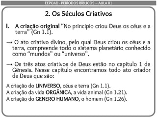2. Os Séculos Criativos
I. A criação original “No principio criou Deus os céus e a
terra” (Gn 1.1).
→ O ato criativo divino, pelo qual Deus criou os céus e a
terra, compreende todo o sistema planetário conhecido
como “mundos” ou “universo”.
→ Os três atos criativos de Deus estão no capitulo 1 de
Gênesis. Nesse capítulo encontramos todo ato criador
de Deus que são:
A criação do UNIVERSO, céus e terra (Gn 1.1).
A criação da vida ORGÂNICA, a vida animal (Gn 1.21).
A criação do GENERO HUMANO, o homem (Gn 1.26).
EEPOAD - PERÍODOS BÍBLICOS – AULA 01
 