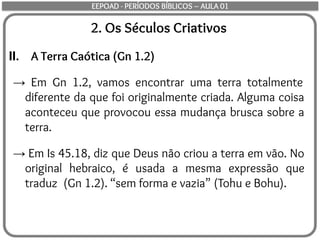 2. Os Séculos Criativos
II. A Terra Caótica (Gn 1.2)
→ Em Gn 1.2, vamos encontrar uma terra totalmente
diferente da que foi originalmente criada. Alguma coisa
aconteceu que provocou essa mudança brusca sobre a
terra.
→ Em Is 45.18, diz que Deus não criou a terra em vão. No
original hebraico, é usada a mesma expressão que
traduz (Gn 1.2). “sem forma e vazia” (Tohu e Bohu).
EEPOAD - PERÍODOS BÍBLICOS – AULA 01
 