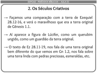 2. Os Séculos Criativos
→ Façamos uma comparação com a terra de Ezequiel
28.12-16, e verá o maravilhoso que era a terra original
de Gênesis 1.1.
→ Aí aparece a figura de Lúcifer, como um querubim
ungido, como um guardião da terra original.
→ O texto de Ez 28.11-19, nos fala de uma terra original
bem diferente do que vemos em Gn 1.2, nos fala sobre
uma terra linda com pedras preciosas, esmeraldas, etc.
EEPOAD - PERÍODOS BÍBLICOS – AULA 01
 