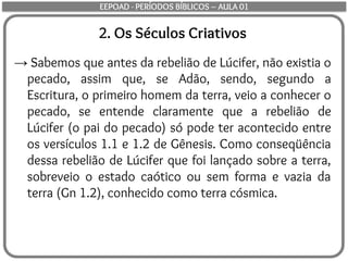2. Os Séculos Criativos
→ Sabemos que antes da rebelião de Lúcifer, não existia o
pecado, assim que, se Adão, sendo, segundo a
Escritura, o primeiro homem da terra, veio a conhecer o
pecado, se entende claramente que a rebelião de
Lúcifer (o pai do pecado) só pode ter acontecido entre
os versículos 1.1 e 1.2 de Gênesis. Como conseqüência
dessa rebelião de Lúcifer que foi lançado sobre a terra,
sobreveio o estado caótico ou sem forma e vazia da
terra (Gn 1.2), conhecido como terra cósmica.
EEPOAD - PERÍODOS BÍBLICOS – AULA 01
 