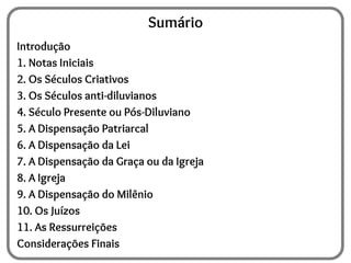 Sumário
Introdução
1. Notas Iniciais
2. Os Séculos Criativos
3. Os Séculos anti-diluvianos
4. Século Presente ou Pós-Diluviano
5. A Dispensação Patriarcal
6. A Dispensação da Lei
7. A Dispensação da Graça ou da Igreja
8. A Igreja
9. A Dispensação do Milênio
10. Os Juízos
11. As Ressurreições
Considerações Finais
 