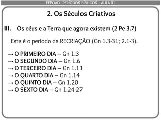 2. Os Séculos Criativos
III. Os céus e a Terra que agora existem (2 Pe 3.7)
Este é o período da RECRIAÇÃO (Gn 1.3-31; 2.1-3).
→ O PRIMEIRO DIA – Gn 1.3
→ O SEGUNDO DIA – Gn 1.6
→ O TERCEIRO DIA – Gn 1.11
→ O QUARTO DIA – Gn 1.14
→ O QUINTO DIA – Gn 1.20
→ O SEXTO DIA – Gn 1.24-27
EEPOAD - PERÍODOS BÍBLICOS – AULA 01
 
