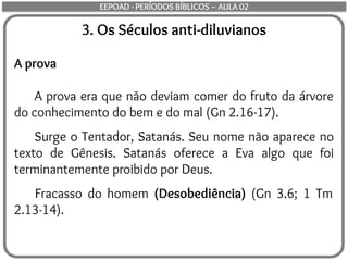 3. Os Séculos anti-diluvianos
A prova
A prova era que não deviam comer do fruto da árvore
do conhecimento do bem e do mal (Gn 2.16-17).
Surge o Tentador, Satanás. Seu nome não aparece no
texto de Gênesis. Satanás oferece a Eva algo que foi
terminantemente proibido por Deus.
Fracasso do homem (Desobediência) (Gn 3.6; 1 Tm
2.13-14).
EEPOAD - PERÍODOS BÍBLICOS – AULA 02
 
