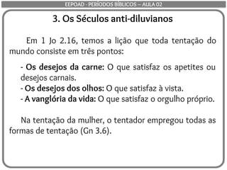 3. Os Séculos anti-diluvianos
Em 1 Jo 2.16, temos a lição que toda tentação do
mundo consiste em três pontos:
- Os desejos da carne: O que satisfaz os apetites ou
desejos carnais.
- Os desejos dos olhos: O que satisfaz à vista.
- A vanglória da vida: O que satisfaz o orgulho próprio.
Na tentação da mulher, o tentador empregou todas as
formas de tentação (Gn 3.6).
EEPOAD - PERÍODOS BÍBLICOS – AULA 02
 