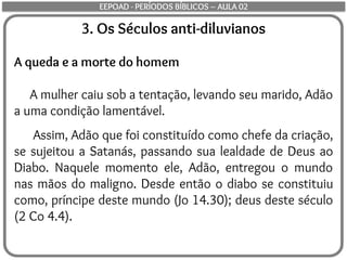 3. Os Séculos anti-diluvianos
A queda e a morte do homem
A mulher caiu sob a tentação, levando seu marido, Adão
a uma condição lamentável.
Assim, Adão que foi constituído como chefe da criação,
se sujeitou a Satanás, passando sua lealdade de Deus ao
Diabo. Naquele momento ele, Adão, entregou o mundo
nas mãos do maligno. Desde então o diabo se constituiu
como, príncipe deste mundo (Jo 14.30); deus deste século
(2 Co 4.4).
EEPOAD - PERÍODOS BÍBLICOS – AULA 02
 