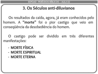 3. Os Séculos anti-diluvianos
Os resultados da caída, agora, já eram conhecidos pelo
homem. A “morte” foi o pior castigo que veio em
conseqüência da desobediência do homem.
O castigo pode ser dividido em três diferentes
manifestações:
- MORTE FÍSICA
- MORTE ESPIRITUAL
- MORTE ETERNA
EEPOAD - PERÍODOS BÍBLICOS – AULA 02
 