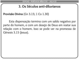 3. Os Séculos anti-diluvianos
Provisão Divina (Gn 3.15; 1 Co 1.30)
Esta dispensação termina com um saldo negativo por
parte do homem, e com um desejo de Deus em reatar sua
relação com o homem. Isso se pode ver na promessa de
Gênesis 3.15 (Jesus).
EEPOAD - PERÍODOS BÍBLICOS – AULA 02
 