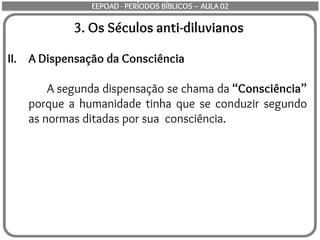 3. Os Séculos anti-diluvianos
II. A Dispensação da Consciência
A segunda dispensação se chama da “Consciência”
porque a humanidade tinha que se conduzir segundo
as normas ditadas por sua consciência.
EEPOAD - PERÍODOS BÍBLICOS – AULA 02
 