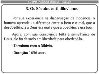 3. Os Séculos anti-diluvianos
Por sua experiência na dispensação da Inocência, o
homem aprendeu a diferença entre o bem e o mal, que a
desobediência a Deus era mal e que a obediência era boa.
Agora, com sua consciência feita à semelhança de
Deus, ele foi deixado em liberdade para obedecê-lo.
→ Terminou com o Dilúvio.
→ Duração: 1656 anos.
EEPOAD - PERÍODOS BÍBLICOS – AULA 02
 