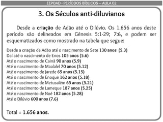 3. Os Séculos anti-diluvianos
Desde a criação de Adão até o Dilúvio. Os 1.656 anos deste
período são delineados em Gênesis 5:1-29; 7:6, e podem ser
esquematizados como mostrado na tabela que segue:
Desde a criação de Adão até o nascimento de Sete 130 anos (5.3)
Daí até o nascimento de Enos 105 anos (5.6)
Até o nascimento de Cainã 90 anos (5.9)
Até o nascimento de Maalalel 70 anos (5.12)
Até o nascimento de Jarede 65 anos (5.15)
Até o nascimento de Enoque 162 anos (5.18)
Até o nascimento de Metusalém 65 anos (5.21)
Até o nascimento de Lameque 187 anos (5.25)
Até o nascimento de Noé 182 anos (5.28)
Até o Dilúvio 600 anos (7.6)
Total = 1.656 anos.
EEPOAD - PERÍODOS BÍBLICOS – AULA 02
 