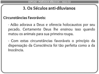 3. Os Séculos anti-diluvianos
Circunstâncias Favoráveis:
- Adão adorava a Deus e oferecia holocaustos por seu
pecado. Certamente Deus lhe ensinou isso quando
matou os animais para sua primeira roupa.
- Com estas circunstâncias favoráveis o princípio da
dispensação da Consciência foi tão perfeita como a da
Inocência.
EEPOAD - PERÍODOS BÍBLICOS – AULA 02
 