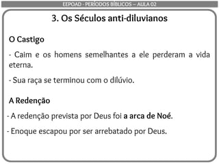 3. Os Séculos anti-diluvianos
O Castigo
- Caim e os homens semelhantes a ele perderam a vida
eterna.
- Sua raça se terminou com o dilúvio.
A Redenção
- A redenção prevista por Deus foi a arca de Noé.
- Enoque escapou por ser arrebatado por Deus.
EEPOAD - PERÍODOS BÍBLICOS – AULA 02
 