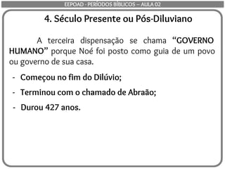 4. Século Presente ou Pós-Diluviano
A terceira dispensação se chama “GOVERNO
HUMANO” porque Noé foi posto como guia de um povo
ou governo de sua casa.
- Começou no fim do Dilúvio;
- Terminou com o chamado de Abraão;
- Durou 427 anos.
EEPOAD - PERÍODOS BÍBLICOS – AULA 02
 