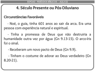 4. Século Presente ou Pós-Diluviano
Circunstâncias Favoráveis
- Noé, o guia, tinha 601 anos ao sair da arca. Era uma
pessoa com experiência natural e espiritual.
- Tinha a promessa de Deus que não destruiria a
humanidade outra vez por água (Gn 9.13-15). O arco-íris
foi o sinal.
- Receberam um novo pacto de Deus (Gn 9.9).
- Tinham o costume de adorar ao Deus verdadeiro (Gn
8.20-21).
EEPOAD - PERÍODOS BÍBLICOS – AULA 02
 