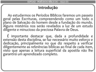 Introdução
Ao estudarmos os Períodos Bíblicos faremos um passeio
geral pelas Escrituras, compreendendo como um todo o
plano de Salvação do homem desde a fundação do mundo.
Alguns mistérios nos serão revelados a luz de um estudo
diligente e minucioso da preciosa Palavra de Deus.
É importante destacar que, dada a profundidade e
extensão desta disciplina, se faz necessário muito esforço e
dedicação, principalmente no que diz respeito a verificar
diligentemente as referências bíblicas ao final de cada item,
visto que apenas a leitura superficial da apostila não lhe
garantirá um aprendizado completo.
EEPOAD - PERÍODOS BÍBLICOS – AULA 01
 