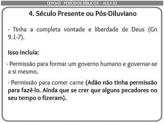 4. Século Presente ou Pós-Diluviano
- Tinha a completa vontade e liberdade de Deus (Gn
9.1-7).
Isso incluía:
- Permissão para formar um governo humano e governar-se
a si mesmo.
- Permissão para comer carne (Adão não tinha permissão
para fazê-lo. Ainda que se crer que alguns pecadores no
seu tempo o fizeram).
EEPOAD - PERÍODOS BÍBLICOS – AULA 02
 