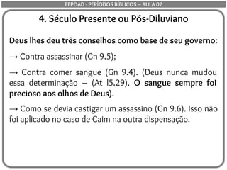 4. Século Presente ou Pós-Diluviano
Deus lhes deu três conselhos como base de seu governo:
→ Contra assassinar (Gn 9.5);
→ Contra comer sangue (Gn 9.4). (Deus nunca mudou
essa determinação – (At l5.29). O sangue sempre foi
precioso aos olhos de Deus).
→ Como se devia castigar um assassino (Gn 9.6). Isso não
foi aplicado no caso de Caim na outra dispensação.
EEPOAD - PERÍODOS BÍBLICOS – AULA 02
 
