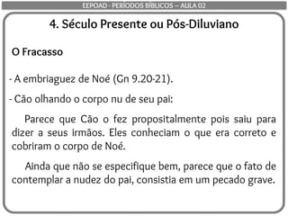 4. Século Presente ou Pós-Diluviano
O Fracasso
- A embriaguez de Noé (Gn 9.20-21).
- Cão olhando o corpo nu de seu pai:
Parece que Cão o fez propositalmente pois saiu para
dizer a seus irmãos. Eles conheciam o que era correto e
cobriram o corpo de Noé.
Ainda que não se especifique bem, parece que o fato de
contemplar a nudez do pai, consistia em um pecado grave.
EEPOAD - PERÍODOS BÍBLICOS – AULA 02
 