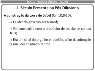 4. Século Presente ou Pós-Diluviano
A construção da torre de Babel (Gn 10.8-10):
→ O líder do governo era Ninrod;
→ Foi construída com o propósito de rebelar-se contra
Deus;
→ Era um sinal do orgulho e rebelião, além da adoração
de um líder chamado Ninrod.
EEPOAD - PERÍODOS BÍBLICOS – AULA 02
 