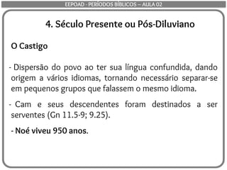 4. Século Presente ou Pós-Diluviano
O Castigo
- Dispersão do povo ao ter sua língua confundida, dando
origem a vários idiomas, tornando necessário separar-se
em pequenos grupos que falassem o mesmo idioma.
- Cam e seus descendentes foram destinados a ser
serventes (Gn 11.5-9; 9.25).
- Noé viveu 950 anos.
EEPOAD - PERÍODOS BÍBLICOS – AULA 02
 