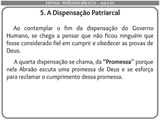 5. A Dispensação Patriarcal
Ao contemplar o fim da dispensação do Governo
Humano, se chega a pensar que não ficou ninguém que
fosse considerado fiel em cumprir e obedecer as provas de
Deus.
A quarta dispensação se chama, da “Promessa” porque
nela Abraão escuta uma promessa de Deus e se esforça
para reclamar o cumprimento dessa promessa.
EEPOAD - PERÍODOS BÍBLICOS – AULA 03
 