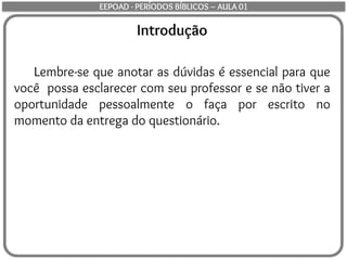 Introdução
Lembre-se que anotar as dúvidas é essencial para que
você possa esclarecer com seu professor e se não tiver a
oportunidade pessoalmente o faça por escrito no
momento da entrega do questionário.
EEPOAD - PERÍODOS BÍBLICOS – AULA 01
 