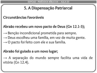 5. A Dispensação Patriarcal
Circunstâncias Favoráveis
Abraão recebeu um novo pacto de Deus (Gn 12.1-3);
→ Benção incondicional prometida para sempre.
→ Deus escolheu uma família, em vez de muita gente.
→ O pacto foi feito com ele e sua família.
Abraão foi guiado a um novo lugar;
→ A separação do mundo sempre facilita uma vida de
vitória (Gn 12.4).
EEPOAD - PERÍODOS BÍBLICOS – AULA 03
 
