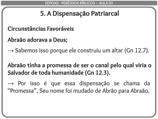 5. A Dispensação Patriarcal
Circunstâncias Favoráveis
Abraão adorava a Deus;
→ Sabemos isso porque ele construiu um altar (Gn 12.7).
Abraão tinha a promessa de ser o canal pelo qual viria o
Salvador de toda humanidade (Gn 12.3).
→ Por isso é que essa dispensação se chama da
“Promessa”. Seu nome foi mudado de Abrão para Abraão.
EEPOAD - PERÍODOS BÍBLICOS – AULA 03
 