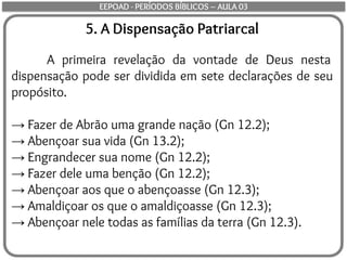 5. A Dispensação Patriarcal
A primeira revelação da vontade de Deus nesta
dispensação pode ser dividida em sete declarações de seu
propósito.
→ Fazer de Abrão uma grande nação (Gn 12.2);
→ Abençoar sua vida (Gn 13.2);
→ Engrandecer sua nome (Gn 12.2);
→ Fazer dele uma benção (Gn 12.2);
→ Abençoar aos que o abençoasse (Gn 12.3);
→ Amaldiçoar os que o amaldiçoasse (Gn 12.3);
→ Abençoar nele todas as famílias da terra (Gn 12.3).
EEPOAD - PERÍODOS BÍBLICOS – AULA 03
 
