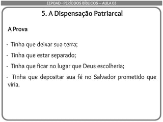 5. A Dispensação Patriarcal
A Prova
- Tinha que deixar sua terra;
- Tinha que estar separado;
- Tinha que ficar no lugar que Deus escolheria;
- Tinha que depositar sua fé no Salvador prometido que
viria.
EEPOAD - PERÍODOS BÍBLICOS – AULA 03
 