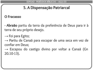 5. A Dispensação Patriarcal
O Fracasso
- Abraão partiu da terra da preferência de Deus para ir à
terra de seu próprio desejo.
→ Foi para Egito;
→ Partiu de Canaã para escapar de uma seca em vez de
confiar em Deus;
→ Escapou do castigo divino por voltar a Canaã (Gn
20.10-13).
EEPOAD - PERÍODOS BÍBLICOS – AULA 03
 