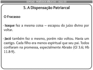 5. A Dispensação Patriarcal
O Fracasso
- Isaque fez a mesma coisa – escapou do juízo divino por
voltar.
- Jacó também fez o mesmo, porém não voltou. Havia um
castigo. Cada filho era menos espiritual que seu pai. Todos
confiaram na promessa, especialmente Abraão (Gl 3.6; Hb
11.8-9).
EEPOAD - PERÍODOS BÍBLICOS – AULA 03
 