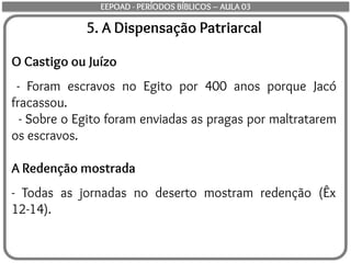 5. A Dispensação Patriarcal
O Castigo ou Juízo
- Foram escravos no Egito por 400 anos porque Jacó
fracassou.
- Sobre o Egito foram enviadas as pragas por maltratarem
os escravos.
A Redenção mostrada
- Todas as jornadas no deserto mostram redenção (Êx
12-14).
EEPOAD - PERÍODOS BÍBLICOS – AULA 03
 