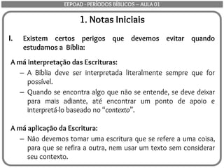 1. Notas Iniciais
I. Existem certos perigos que devemos evitar quando
estudamos a Bíblia:
A má interpretação das Escrituras:
– A Bíblia deve ser interpretada literalmente sempre que for
possível.
– Quando se encontra algo que não se entende, se deve deixar
para mais adiante, até encontrar um ponto de apoio e
interpretá-lo baseado no “contexto”.
A má aplicação da Escritura:
– Não devemos tomar uma escritura que se refere a uma coisa,
para que se refira a outra, nem usar um texto sem considerar
seu contexto.
EEPOAD - PERÍODOS BÍBLICOS – AULA 01
 