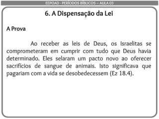 6. A Dispensação da Lei
A Prova
Ao receber as leis de Deus, os Israelitas se
comprometeram em cumprir com tudo que Deus havia
determinado. Eles selaram um pacto novo ao oferecer
sacrifícios de sangue de animais. Isto significava que
pagariam com a vida se desobedecessem (Ez 18.4).
EEPOAD - PERÍODOS BÍBLICOS – AULA 03
 