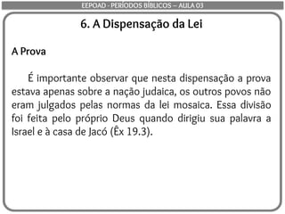 6. A Dispensação da Lei
A Prova
É importante observar que nesta dispensação a prova
estava apenas sobre a nação judaica, os outros povos não
eram julgados pelas normas da lei mosaica. Essa divisão
foi feita pelo próprio Deus quando dirigiu sua palavra a
Israel e à casa de Jacó (Êx 19.3).
EEPOAD - PERÍODOS BÍBLICOS – AULA 03
 