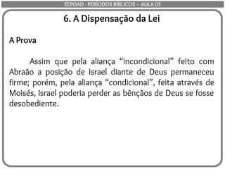 6. A Dispensação da Lei
A Prova
Assim que pela aliança “incondicional” feito com
Abraão a posição de Israel diante de Deus permaneceu
firme; porém, pela aliança “condicional”, feita através de
Moisés, Israel poderia perder as bênçãos de Deus se fosse
desobediente.
EEPOAD - PERÍODOS BÍBLICOS – AULA 03
 
