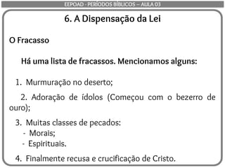 6. A Dispensação da Lei
O Fracasso
Há uma lista de fracassos. Mencionamos alguns:
1. Murmuração no deserto;
2. Adoração de ídolos (Começou com o bezerro de
ouro);
3. Muitas classes de pecados:
- Morais;
- Espirituais.
4. Finalmente recusa e crucificação de Cristo.
EEPOAD - PERÍODOS BÍBLICOS – AULA 03
 